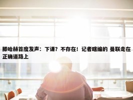 滕哈赫首度发声：下课？不存在！记者瞎编的 曼联走在正确道路上