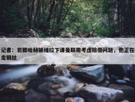 记者：若滕哈赫输维拉下课曼联需考虑赔偿问题，他正在走钢丝