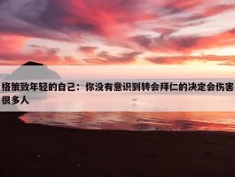 格策致年轻的自己：你没有意识到转会拜仁的决定会伤害很多人