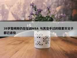 39岁詹姆斯仍在征战NBA 与其交手过的格里芬父子都已退役