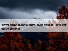 郑钦文中网八强战时间出炉：首战17岁新星，欲追平中国选手最佳战绩