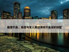 酷爱钓鱼，福登与家人搬进拥有钓鱼湖的别墅