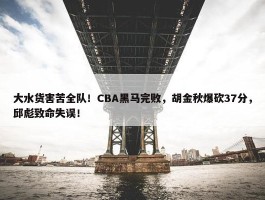 大水货害苦全队！CBA黑马完败，胡金秋爆砍37分，邱彪致命失误！