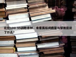 北控100-99战胜吉林，来看赛后闵鹿蕾与邹雨宸说了什么？