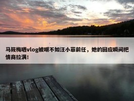 马筱梅晒vlog被嘲不如汪小菲前任，她的回应瞬间把情商拉满！