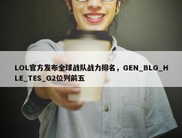 LOL官方发布全球战队战力排名，GEN_BLG_HLE_TES_G2位列前五