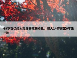 49岁百亿阔太现身萧敬腾婚礼，嫁大24岁首富6年生三胎