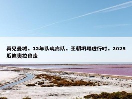 再见曼城，12年队魂离队，王朝坍塌进行时，2025瓜迪奥拉也走