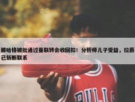 滕哈格被批通过曼联转会收回扣！分析师儿子受益，拉爵已斩断联系