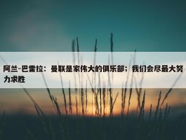 阿兰-巴雷拉：曼联是家伟大的俱乐部；我们会尽最大努力求胜