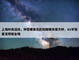 上海时尚活动，钟楚曦秦岚欧阳娜娜风情万种，60岁张曼玉惊艳全场