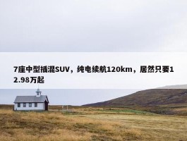 7座中型插混SUV，纯电续航120km，居然只要12.98万起