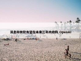 消息称微软有望在未来三年内收购 OpenAI