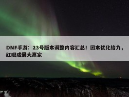 DNF手游：23号版本调整内容汇总！团本优化给力，红眼成最大赢家