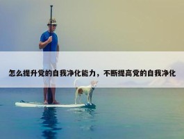 怎么提升党的自我净化能力，不断提高党的自我净化