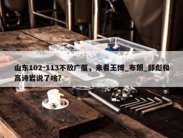 山东102-113不敌广厦，来看王博_布朗_邱彪和高诗岩说了啥？