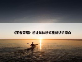 《王者荣耀》想让每位玩家重新认识李白