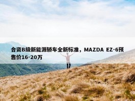 合资B级新能源轿车全新标准，MAZDA EZ-6预售价16-20万