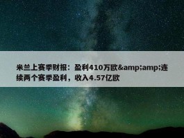 米兰上赛季财报：盈利410万欧&amp;连续两个赛季盈利，收入4.57亿欧