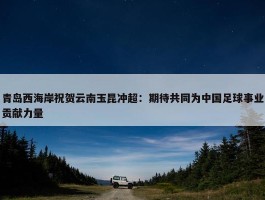 青岛西海岸祝贺云南玉昆冲超：期待共同为中国足球事业贡献力量