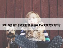 彭州白鹿音乐季绽放巴黎 奏响中法人文交流浪漫乐章