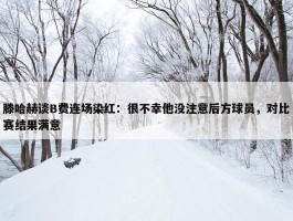 滕哈赫谈B费连场染红：很不幸他没注意后方球员，对比赛结果满意