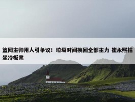 篮网主帅用人引争议！垃圾时间换回全部主力 崔永熙枯坐冷板凳