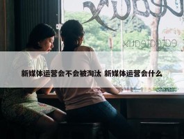 新媒体运营会不会被淘汰 新媒体运营会什么