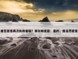 是否愿意再次执教曼联？索尔斯克亚：是的，我当然愿意