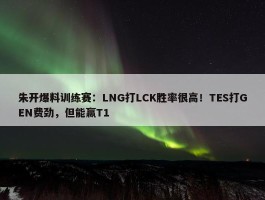 朱开爆料训练赛：LNG打LCK胜率很高！TES打GEN费劲，但能赢T1