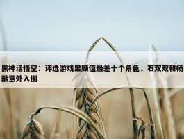 黑神话悟空：评选游戏里颜值最差十个角色，石双双和杨戬意外入围