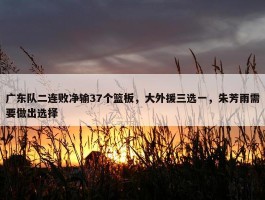 广东队二连败净输37个篮板，大外援三选一，朱芳雨需要做出选择