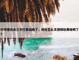 叶珂曾说自己不打算结婚了，现在怎么又想嫁给黄晓明了？