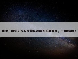 申京：我们正在与火箭队谈续签长期合同，一切都很好