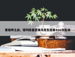 里程碑之战，格列兹曼迎来马竞生涯第400次出场