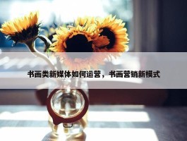 书画类新媒体如何运营，书画营销新模式