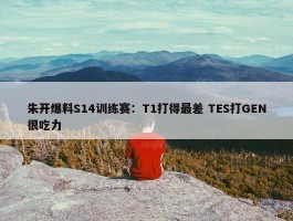 朱开爆料S14训练赛：T1打得最差 TES打GEN很吃力