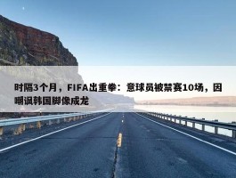 时隔3个月，FIFA出重拳：意球员被禁赛10场，因嘲讽韩国脚像成龙