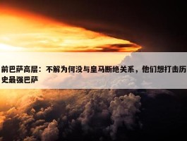 前巴萨高层：不解为何没与皇马断绝关系，他们想打击历史最强巴萨