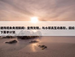 继伟现身央视新闻！宣传沈阳，与小球员互动暴扣，回应下赛季计划