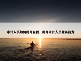 审计人员如何提升自我，提升审计人员业务能力