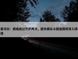 奥马尔：我拒绝过巴萨两次，因为我从小就是西班牙人球迷