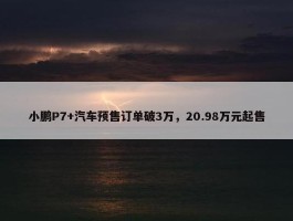 小鹏P7+汽车预售订单破3万，20.98万元起售