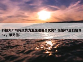 科技大厂与传统势力混血谁更具优势？极越07迎战智界S7，谁更值？