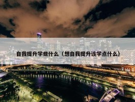 自我提升学些什么（想自我提升该学点什么）