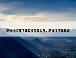 新媒体运营项目汇报稿怎么写，新媒体项目总结