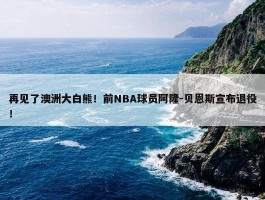 再见了澳洲大白熊！前NBA球员阿隆-贝恩斯宣布退役！