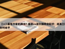 🤔最有流量的踢法？曼联vs波尔图跌宕起伏：连丢三球+补时绝平