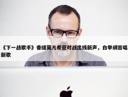 《下一战歌手》香缇莫凡希亚对战出线新声，白举纲首唱新歌