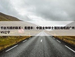 千丝万缕的联系！麦穗丰：中国主帅郭士强到场观战广州VS辽宁